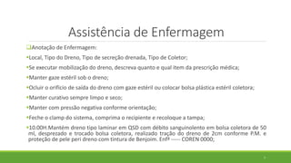 Assistência de Enfermagem
Anotação de Enfermagem:
Local, Tipo do Dreno, Tipo de secreção drenada, Tipo de Coletor;
Se executar mobilização do dreno, descreva quanto e qual item da prescrição médica;
Manter gaze estéril sob o dreno;
Ocluir o orifício de saída do dreno com gaze estéril ou colocar bolsa plástica estéril coletora;
Manter curativo sempre limpo e seco;
Manter com pressão negativa conforme orientação;
Feche o clamp do sistema, comprima o recipiente e recoloque a tampa;
10.00H.Mantém dreno tipo laminar em QSD com débito sanguinolento em bolsa coletora de 50
ml, desprezado e trocado bolsa coletora, realizado tração do dreno de 2cm conforme P.M. e
proteção de pele peri dreno com tintura de Benjoim. Enfª ----- COREN 0000;
7
 