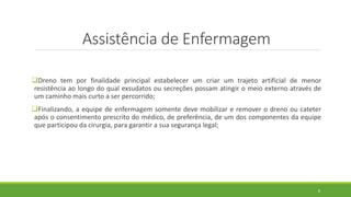 Assistência de Enfermagem
Dreno tem por finalidade principal estabelecer um criar um trajeto artificial de menor
resistência ao longo do qual exsudatos ou secreções possam atingir o meio externo através de
um caminho mais curto a ser percorrido;
Finalizando, a equipe de enfermagem somente deve mobilizar e remover o dreno ou cateter
após o consentimento prescrito do médico, de preferência, de um dos componentes da equipe
que participou da cirurgia, para garantir a sua segurança legal;
8
 