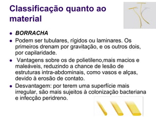 Classificação quanto ao
material
 BORRACHA
 Podem ser tubulares, rígidos ou laminares. Os
primeiros drenam por gravitação, e os outros dois,
por capilaridade.
 Vantagens sobre os de polietileno,mais macios e
maleáveis, reduzindo a chance de lesão de
estruturas intra-abdominais, como vasos e alças,
devido à erosão de contato.
 Desvantagem: por terem uma superfície mais
irregular, são mais sujeitos à colonização bacteriana
e infecção peridreno.
 
