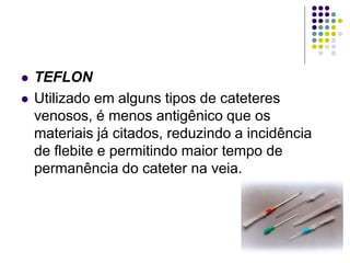  TEFLON
 Utilizado em alguns tipos de cateteres
venosos, é menos antigênico que os
materiais já citados, reduzindo a incidência
de flebite e permitindo maior tempo de
permanência do cateter na veia.
 