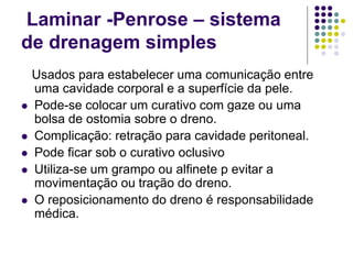 Laminar -Penrose – sistema
de drenagem simples
Usados para estabelecer uma comunicação entre
uma cavidade corporal e a superfície da pele.
 Pode-se colocar um curativo com gaze ou uma
bolsa de ostomia sobre o dreno.
 Complicação: retração para cavidade peritoneal.
 Pode ficar sob o curativo oclusivo
 Utiliza-se um grampo ou alfinete p evitar a
movimentação ou tração do dreno.
 O reposicionamento do dreno é responsabilidade
médica.
 