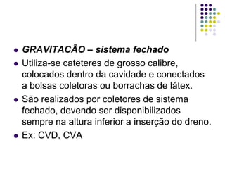  GRAVITACÃO – sistema fechado
 Utiliza-se cateteres de grosso calibre,
colocados dentro da cavidade e conectados
a bolsas coletoras ou borrachas de látex.
 São realizados por coletores de sistema
fechado, devendo ser disponibilizados
sempre na altura inferior a inserção do dreno.
 Ex: CVD, CVA
 