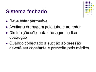 Sistema fechado
 Deve estar permeável
 Avaliar a drenagem pelo tubo e ao redor
 Diminuição súbita da drenagem indica
obstrução
 Quando conectado a sucção ao pressão
deverá ser constante e prescrita pelo médico.
 