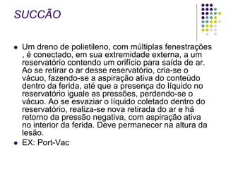 SUCCÃO
 Um dreno de polietileno, com múltiplas fenestrações
, é conectado, em sua extremidade externa, a um
reservatório contendo um orifício para saída de ar.
Ao se retirar o ar desse reservatório, cria-se o
vácuo, fazendo-se a aspiração ativa do conteúdo
dentro da ferida, até que a presença do líquido no
reservatório iguale as pressões, perdendo-se o
vácuo. Ao se esvaziar o líquido coletado dentro do
reservatório, realiza-se nova retirada do ar e há
retorno da pressão negativa, com aspiração ativa
no interior da ferida. Deve permanecer na altura da
lesão.
 EX: Port-Vac
 