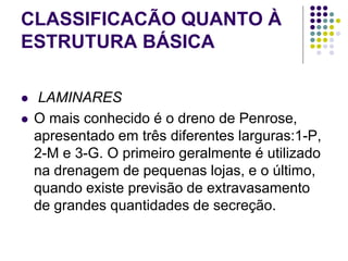 CLASSIFICACÃO QUANTO À
ESTRUTURA BÁSICA
 LAMINARES
 O mais conhecido é o dreno de Penrose,
apresentado em três diferentes larguras:1-P,
2-M e 3-G. O primeiro geralmente é utilizado
na drenagem de pequenas lojas, e o último,
quando existe previsão de extravasamento
de grandes quantidades de secreção.
 