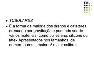  TUBULARES
 É a forma da maioria dos drenos e cateteres,
drenando por gravitação e podendo ser de
vários materiais, como polietileno, silicone ou
látex.Apresentados nos tamanhos de
numero pares – maior nº maior calibre.
 