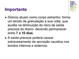 Importante
 Drenos atuam como corpo estranho: forma
um tecido de granulação a sua volta, que
auxilia na diminuição do risco de saída
precoce do dreno- devendo permanecer
entre 7 a 10 dias.
 A saída precoce poderá causar
extravasamento de secreção caustica nos
tecidos internos e externos.
 