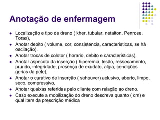 Anotação de enfermagem
 Localização e tipo de dreno ( kher, tubular, netalton, Penrose,
Torax),
 Anotar debito ( volume, cor, consistencia, caracteristicas, se há
oscilação),
 Anotar trocas de colotor ( horario, debito e caracteristicas),
 Anotar aspecoto da inserção ( hiperemia, lesão, ressecamento,
prurido, integridade, presença de exudato, algia, condições
gerias da pele),
 Anotar o curativo de inserção ( sehouver) aclusivo, aberto, limpo,
seco, compressivo,
 Anotar queixas referidas pelo cliente com relação ao dreno.
 Caso execute a mobilização do dreno descreva quanto ( cm) e
qual item da prescrição médica
 