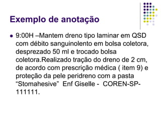 Exemplo de anotação
 9:00H –Mantem dreno tipo laminar em QSD
com débito sanguinolento em bolsa coletora,
desprezado 50 ml e trocado bolsa
coletora.Realizado tração do dreno de 2 cm,
de acordo com prescrição médica ( item 9) e
proteção da pele peridreno com a pasta
“Stomahesive” Enf Giselle - COREN-SP-
111111.
 