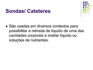 Sondas/ Cateteres
 São usadas em diversos contextos para
possibilitar a retirada de líquido de uma das
cavidades corporais e instilar líquido ou
soluções de nutrientes.
 