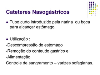 Cateteres Nasogástricos
 Tubo curto introduzido pela narina ou boca
para alcançar estômago.
 Utilização :
-Descompressão do estomago
-Remoção do conteudo gastrico e
-Alimentação
Controle de sangramento – varizes sofagianas.
 