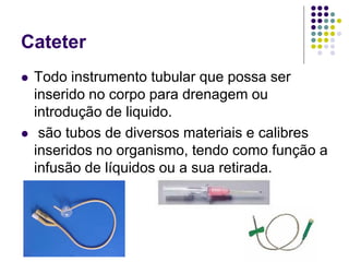 Cateter
 Todo instrumento tubular que possa ser
inserido no corpo para drenagem ou
introdução de liquido.
 são tubos de diversos materiais e calibres
inseridos no organismo, tendo como função a
infusão de líquidos ou a sua retirada.
 