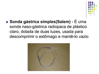  Sonda gástrica simples(Salem) - É uma
sonda naso-gástrica radiopaca de plástico
claro, dotada de duas luzes, usada para
descomprimir o estômago e mantê-lo vazio
 