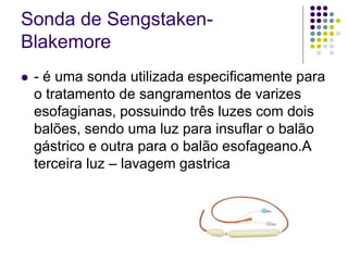 Sonda de Sengstaken-
Blakemore
 - é uma sonda utilizada especificamente para
o tratamento de sangramentos de varizes
esofagianas, possuindo três luzes com dois
balões, sendo uma luz para insuflar o balão
gástrico e outra para o balão esofageano.A
terceira luz – lavagem gastrica
 