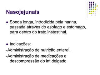 Nasojejunais
 Sonda longa, introdizida pela narina,
passada atraves do esofago e estomago,
para dentro do trato instestinal.
 Indicações:
-Administração de nutrição enteral,
-Administração de medicações e
descompressão do int.delgado
 