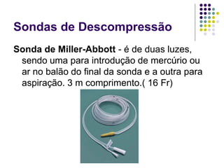Sondas de Descompressão
Sonda de Miller-Abbott - é de duas luzes,
sendo uma para introdução de mercúrio ou
ar no balão do final da sonda e a outra para
aspiração. 3 m comprimento.( 16 Fr)
 