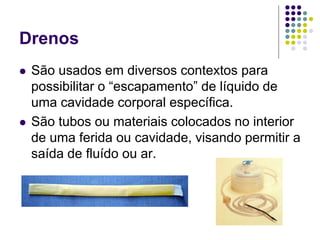 Drenos
 São usados em diversos contextos para
possibilitar o “escapamento” de líquido de
uma cavidade corporal específica.
 São tubos ou materiais colocados no interior
de uma ferida ou cavidade, visando permitir a
saída de fluído ou ar.
 