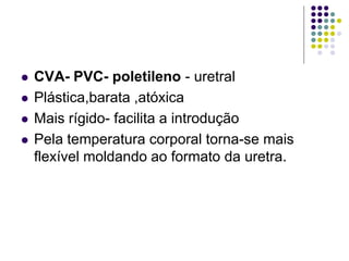  CVA- PVC- poletileno - uretral
 Plástica,barata ,atóxica
 Mais rígido- facilita a introdução
 Pela temperatura corporal torna-se mais
flexível moldando ao formato da uretra.
 