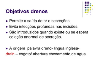 Objetivos drenos
 Permite a saída de ar e secreções,
 Evita infecções profundas nas incisões,
 São introduzidos quando existe ou se espera
coleção anormal de secreção.
 A origem palavra dreno- lingua inglesa-
drain – esgoto/ abertura escoamento de agua.
 