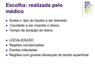 Escolha: realizada pelo
médico
 Avalia o tipo do liquido a ser drenado,
 Cavidade a ser inserido o dreno,
 Tempo de duração do dreno.
 LOCALIZAÇÃO
 Regiões vacularizadas
 Feridas infectadas
 Regiões com grande dissecção do tecido superficial
 