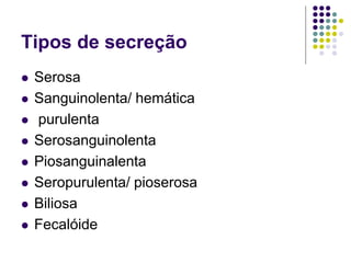 Tipos de secreção
 Serosa
 Sanguinolenta/ hemática
 purulenta
 Serosanguinolenta
 Piosanguinalenta
 Seropurulenta/ pioserosa
 Biliosa
 Fecalóide
 