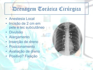 Drenagem Torácica Cirúrgica
• Anestesia Local
• Incisão de 2 cm em
pele e tec subcutâneo
• Divulsão
• Alargamento
• Inserção de dreno
• Posicionamento
• Avaliação de dreno
• Positivo? Fixação

 