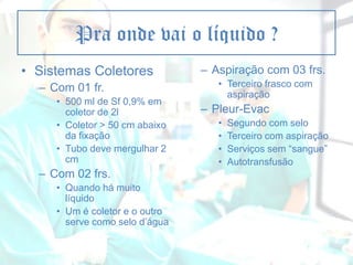 Pra onde vai o líquido ?
• Sistemas Coletores
– Com 01 fr.
• 500 ml de Sf 0,9% em
coletor de 2l
• Coletor > 50 cm abaixo
da fixação
• Tubo deve mergulhar 2
cm

– Com 02 frs.
• Quando há muito
líquido
• Um é coletor e o outro
serve como selo d’água

– Aspiração com 03 frs.
• Terceiro frasco com
aspiração

– Pleur-Evac
•
•
•
•

Segundo com selo
Terceiro com aspiração
Serviços sem “sangue”
Autotransfusão

 