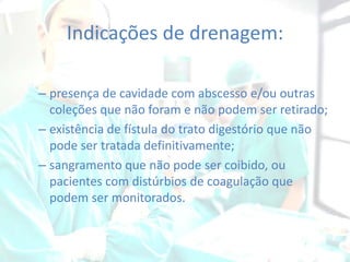 Indicações de drenagem:
– presença de cavidade com abscesso e/ou outras
coleções que não foram e não podem ser retirado;
– existência de fístula do trato digestório que não
pode ser tratada definitivamente;
– sangramento que não pode ser coibido, ou
pacientes com distúrbios de coagulação que
podem ser monitorados.

 