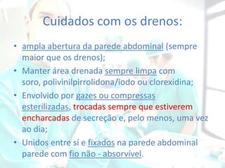Cuidados com os drenos:
• ampla abertura da parede abdominal (sempre
maior que os drenos);
• Manter área drenada sempre limpa com
soro, polivinilpirrolidona/iodo ou clorexidina;
• Envolvido por gazes ou compressas
esterilizadas, trocadas sempre que estiverem
encharcadas de secreção e, pelo menos, uma vez
ao dia;
• Unidos entre sí e fixados na parede abdominal
parede com fio não - absorvível.

 