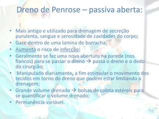 Dreno de Penrose – passiva aberta:
• Mais antigo e utilizado para drenagem de secreção
purulenta, sangue e serosidade de cavidades do corpo;
• Gaze dentro de uma lamina de borracha;
• Aumenta o risco de infecção;
• Geralmente se faz uma nova abertura na parede (nos
flancos) para se passar o dreno  passa o dreno e o dedo
do cirurgião;
• Manipulado diariamente, a fim estimular o movimento dos
tecidos em torno do dreno que podem estar limitando a
drenagem;
• Grande volume drenado  bolsas de coleta estéreis para
se quantificar o volume drenado;
• Permanência variável.

 