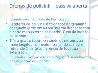 Drenos de polivinil – passiva aberta:
• quando não há dreno de Penrose;
• Cateteres de polivinil seccionados no tamanho
adequado (próximo a área interna drenada) com
a parte mais externa passando 10 cm da incisão
na parede;
• Três a quatro tubos, cortando os mesmos ao
meio longitudinalmente (formando calhas- e
retirando ¼ de circunferência de toda sua
extensão);
• Cuidados, fixação e manipulação  semelhantes
aos do dreno de Penrose.

 