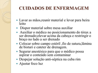 CUIDADOS DE ENFERMAGEM

   Lavar as mãos,reunir material e levar para beira
    leito
    Dispor material sobre mesa auxiliar
    Auxiliar o médico no posicionamento do tórax a
    ser drenado;elevar acima da cabeça e restringir o
    braço no lado a ser drenado
   Colocar sobre campo estéril ,fio de sutura,lâmina
    de bisturi e cateter de drenagem.
   Segurar anestésico para que o médico possa
    aspirar o conteúdo sem contaminar
   Despejar solução anti-séptica na cuba rim
   Ajustar foco luz
 