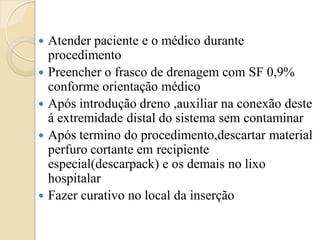    Atender paciente e o médico durante
    procedimento
   Preencher o frasco de drenagem com SF 0,9%
    conforme orientação médico
   Após introdução dreno ,auxiliar na conexão deste
    á extremidade distal do sistema sem contaminar
   Após termino do procedimento,descartar material
    perfuro cortante em recipiente
    especial(descarpack) e os demais no lixo
    hospitalar
   Fazer curativo no local da inserção
 
