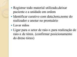  Registrar todo material utilizado,deixar
  paciente e a unidade em ordem
 Identificar curativo com data,hora,nome do
  realizador e anotar no prontuário
 Lavar mãos
 Ligar para o setor de raio-x para realização de
  raio-x de tórax. (confirmar posicionamento
  do dreno tórax)
 
