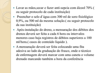    Lavar as mãos,secar e fazer anti-sepcia com álcool 70% (
    ou seguir protocolo de cada instituição)
    Preencher o selo d´água com 300 ml de soro fisiológico
    0,9%, ou 500 ml da mesma solução.( ou seguir protocolo
    da sua instituição)
   Após-instalação do dreno, a mensuração dos débitos dos
    drenos deverá ser feita a cada 6 hora ou intervalos
    menores caso haja registros de débitos superiores a 100
    ml/hora.( casos de conteúdo liquido ).
   A mensuração deverá ser feita colocando uma fita
    adesiva ao lado da graduação do frasco, onde o técnico
    de enfermagem deverá marcar com uma caneta o volume
    drenado marcando também a hora da conferência
 