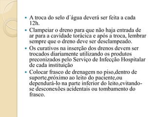    A troca do selo d´água deverá ser feita a cada
    12h.
   Clampeiar o dreno para que não haja entrada de
    ar para a cavidade torácica e após a troca, lembrar
    sempre que o dreno deve ser desclampeado.
   Os curativos na inserção dos drenos devem ser
    trocados diariamente utilizando os produtos
    preconizados pelo Serviço de Infecção Hospitalar
    de cada instituição
   Colocar frasco de drenagem no piso,dentro de
    suporte,próximo ao leito do paciente,ou
    dependurá-lo na parte inferior do leito,evitando-
    se desconexões acidentais ou tombamento do
    frasco.
 