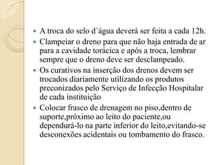    A troca do selo d´água deverá ser feita a cada 12h.
   Clampeiar o dreno para que não haja entrada de ar
    para a cavidade torácica e após a troca, lembrar
    sempre que o dreno deve ser desclampeado.
   Os curativos na inserção dos drenos devem ser
    trocados diariamente utilizando os produtos
    preconizados pelo Serviço de Infecção Hospitalar
    de cada instituição
   Colocar frasco de drenagem no piso,dentro de
    suporte,próximo ao leito do paciente,ou
    dependurá-lo na parte inferior do leito,evitando-se
    desconexões acidentais ou tombamento do frasco.
 