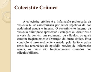 Colecistite Crônica

     A colecistite crônica é a inflamação prolongada da
 vesícula biliar caracterizada por crises repetidas de dor
 abdominal aguda e intensa. O revestimento interno da
 vesícula biliar pode apresentar ulcerações ou cicatrizes e
 a vesícula contém um sedimento ou cálculos, os quais
 causam freqüentemente obstrução do ducto cístico. Essa
 condição é provavelmente causada pela lesão e pelas
 repetidas reparações de episódio prévios de inflamação
 aguda, os quais são freqüentemente causados por
 cálculos biliares.
 
