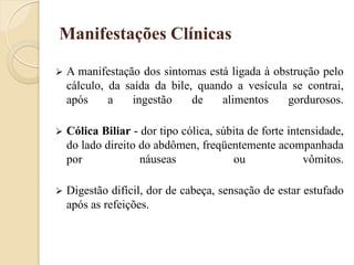 Manifestações Clínicas

   A manifestação dos sintomas está ligada à obstrução pelo
    cálculo, da saída da bile, quando a vesícula se contrai,
    após     a    ingestão    de   alimentos     gordurosos.

   Cólica Biliar - dor tipo cólica, súbita de forte intensidade,
    do lado direito do abdômen, freqüentemente acompanhada
    por             náuseas             ou               vômitos.

   Digestão difícil, dor de cabeça, sensação de estar estufado
    após as refeições.
 