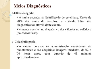 Meios Diagnósticos
Ultra-sonografia
      é muito acurada na identificação de colelitíase. Cerca de
     98% dos casos de cálculos na vesícula biliar são
     diagnosticados através deste exame.
      é menos sensível no diagnóstico dos cálculos no colédoco
     (coledocolitíase).

   Colecintilografia
      o exame consiste na administração endovenosa do
     radiofármaco e são adquiridas imagens imediatas, de 02 e
     04 horas após, com duração de 45 minutos
     aproximadamente.
 
