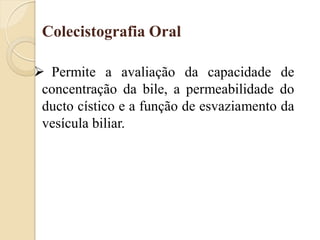 Colecistografia Oral

 Permite a avaliação da capacidade de
 concentração da bile, a permeabilidade do
 ducto cístico e a função de esvaziamento da
 vesícula biliar.
 