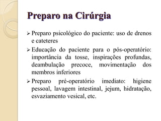Preparo na Cirúrgia
 Preparo  psicológico do paciente: uso de drenos
  e cateteres
 Educação do paciente para o pós-operatório:
  importância da tosse, inspirações profundas,
  deambulação precoce, movimentação dos
  membros inferiores
 Preparo pré-operatório imediato: higiene
  pessoal, lavagem intestinal, jejum, hidratação,
  esvaziamento vesical, etc.
 