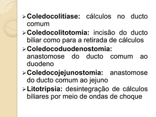  Coledocolitíase:   cálculos no ducto
  comum
 Coledocolitotomia: incisão do ducto
  biliar como para a retirada de cálculos
 Coledocoduodenostomia:
  anastomose do ducto comum ao
  duodeno
 Coledocojejunostomia: anastomose
  do ducto comum ao jejuno
 Litotripsia: desintegração de cálculos
  biliares por meio de ondas de choque
 