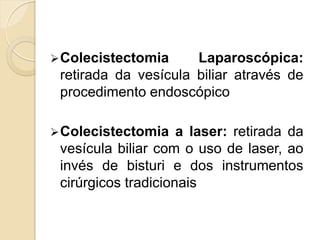  Colecistectomia     Laparoscópica:
 retirada da vesícula biliar através de
 procedimento endoscópico

 Colecistectomia    a laser: retirada da
 vesícula biliar com o uso de laser, ao
 invés de bisturi e dos instrumentos
 cirúrgicos tradicionais
 