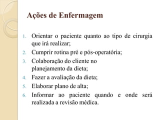 Ações de Enfermagem

1.    Orientar o paciente quanto ao tipo de cirurgia
      que irá realizar;
2.    Cumprir rotina pré e pós-operatória;
3.    Colaboração do cliente no
      planejamento da dieta;
4.    Fazer a avaliação da dieta;
5.    Elaborar plano de alta;
6.    Informar ao paciente quando e onde será
      realizada a revisão médica.
 