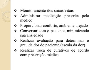    Monitoramento dos sinais vitais
   Administrar medicação prescrita pelo
    médico
   Proporcionar conforto, ambiente arejado
   Conversar com o paciente, minimizando
    sua ansiedade
   Realizar avaliação para determinar o
    grau da dor do paciente (escala da dor)
   Realizar troca de curativos de acordo
    com prescrição médica
 