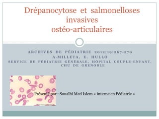 Drépanocytose et salmonelloses
invasives
ostéo-articulaires
ARCHIVES DE PÉDIATRIE 2012;19:267-270
A.MILLETA, E. HULLO
SERVICE

DE

PÉDIATRIE GÉNÉRALE, HÔPITAL
CHU DE GRENOBLE

COUPLE -ENFANT,

Présenté par : Soualhi Med Islem « interne en Pédiatrie »

 