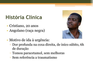 História ClínicaCristiano, 20 anosAngolano (raça negra)Motivo de ida à urgência:Dor profunda na coxa direita, de iníco súbito, 6h de duraçãoTomou paracetamol, sem melhorasSem referência a traumatismo