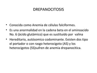 DREPANOCITOSIS


• Conocida como Anemia de células falciformes.
• Es una anormalidad en la cadena beta en el aminoacido
  No. 6 (ácido glutámico) que es sustituido por valina
• Hereditario, autósomico codominante. Existen dos tipo
  el portador o con rasgo heterocigoto (AS) y los
  heterocigotos (SS)sufren de anemia drepanocitica.
 