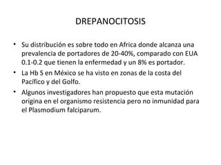 DREPANOCITOSIS

• Su distribución es sobre todo en Africa donde alcanza una
  prevalencia de portadores de 20-40%, comparado con EUA
  0.1-0.2 que tienen la enfermedad y un 8% es portador.
• La Hb S en México se ha visto en zonas de la costa del
  Pacífico y del Golfo.
• Algunos investigadores han propuesto que esta mutación
  origina en el organismo resistencia pero no inmunidad para
  el Plasmodium falciparum.
 